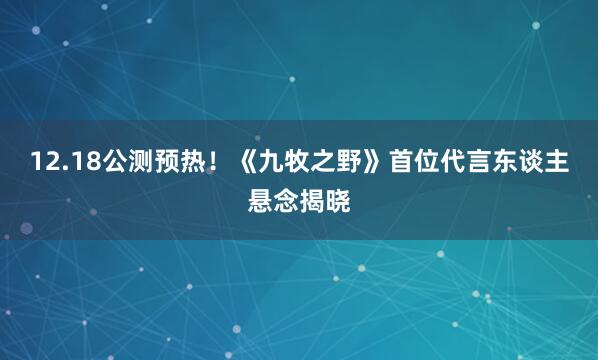 12.18公测预热!《九牧之野》首位代言东谈主悬念揭晓